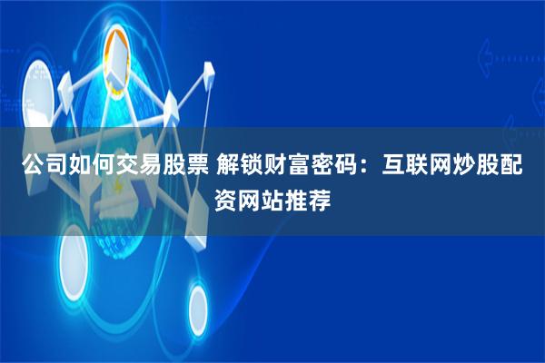 公司如何交易股票 解锁财富密码：互联网炒股配资网站推荐