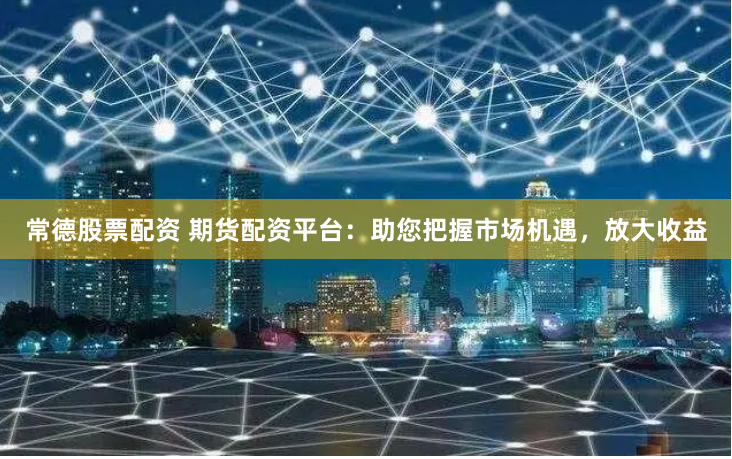 常德股票配资 期货配资平台：助您把握市场机遇，放大收益