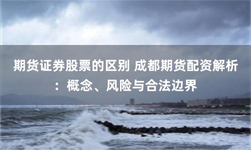 期货证券股票的区别 成都期货配资解析：概念、风险与合法边界