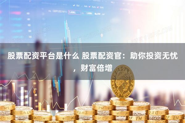 股票配资平台是什么 股票配资官：助你投资无忧，财富倍增