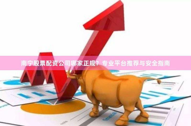 南宁股票配资公司哪家正规？专业平台推荐与安全指南