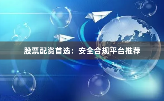 股票配资首选：安全合规平台推荐