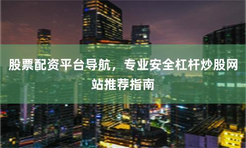 股票配资平台导航，专业安全杠杆炒股网站推荐指南